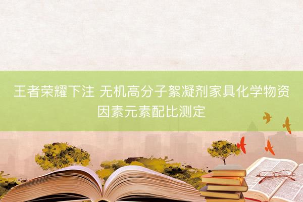 王者荣耀下注 无机高分子絮凝剂家具化学物资因素元素配比测定
