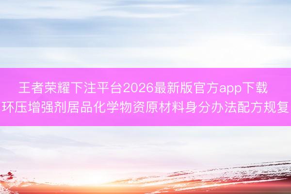 王者荣耀下注平台2026最新版官方app下载 环压增强剂居品化学物资原材料身分办法配方规复