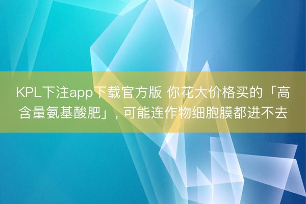 KPL下注app下载官方版 你花大价格买的「高含量氨基酸肥」， 可能连作物细胞膜都进不去