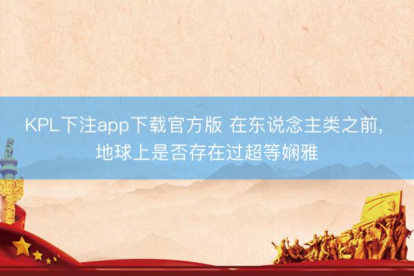 KPL下注app下载官方版 在东说念主类之前， 地球上是否存在过超等娴雅