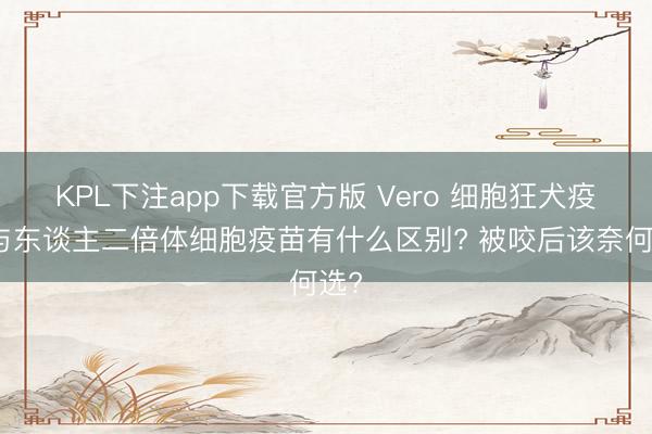 KPL下注app下载官方版 Vero 细胞狂犬疫苗与东谈主二倍体细胞疫苗有什么区别? 被咬后该奈何选?