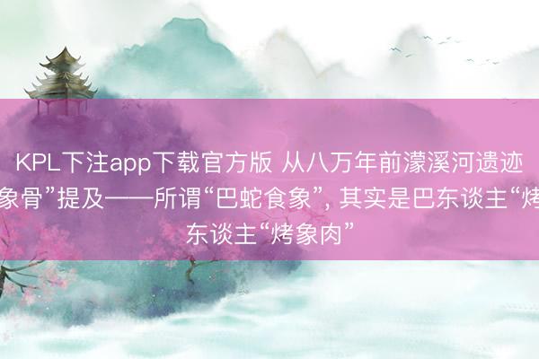 KPL下注app下载官方版 从八万年前濛溪河遗迹的“烧象骨”提及——所谓“巴蛇食象”， 其实是巴东谈主“烤象肉”