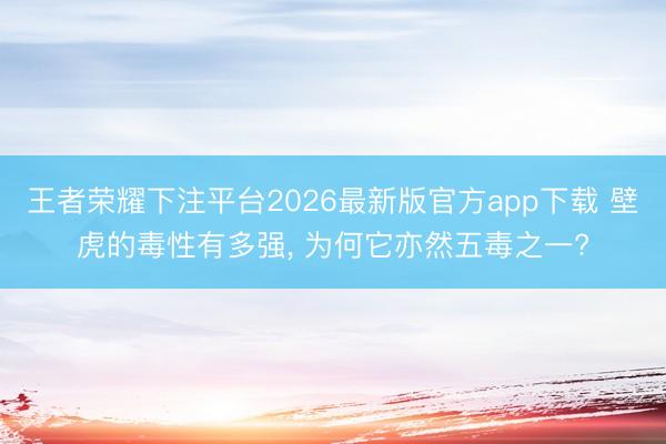 王者荣耀下注平台2026最新版官方app下载 壁虎的毒性有多强， 为何它亦然五毒之一?