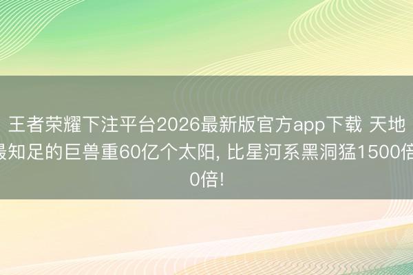 王者荣耀下注平台2026最新版官方app下载 天地最知足的巨兽重60亿个太阳， 比星河系黑洞猛1500倍!