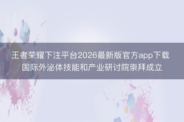 王者荣耀下注平台2026最新版官方app下载 国际外泌体技能和产业研讨院崇拜成立