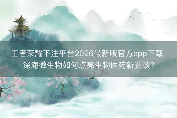 王者荣耀下注平台2026最新版官方app下载 深海微生物如何点亮生物医药新赛谈？