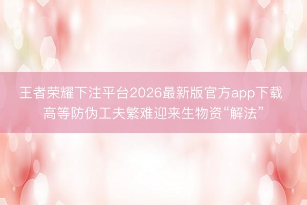 王者荣耀下注平台2026最新版官方app下载 高等防伪工夫繁难迎来生物资“解法”