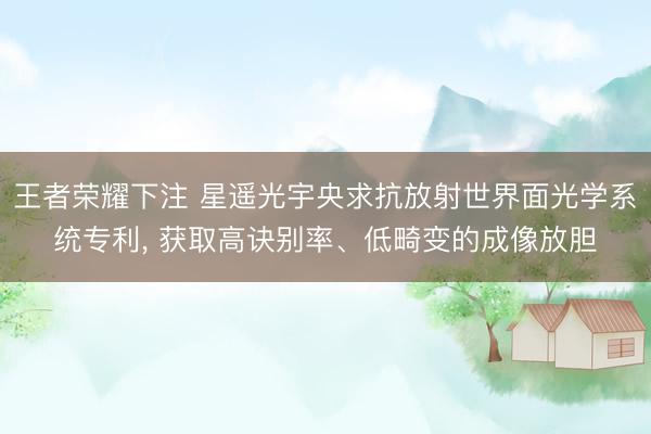 王者荣耀下注 星遥光宇央求抗放射世界面光学系统专利， 获取高诀别率、低畸变的成像放胆