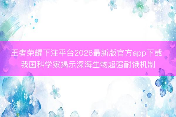 王者荣耀下注平台2026最新版官方app下载 我国科学家揭示深海生物超强耐饿机制