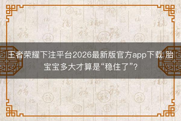 王者荣耀下注平台2026最新版官方app下载 胎宝宝多大才算是“稳住了”?