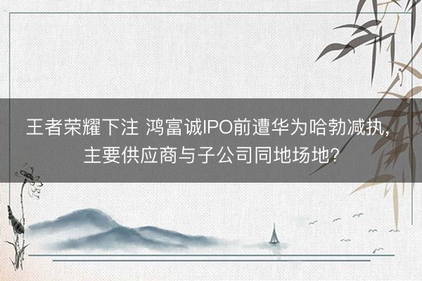王者荣耀下注 鸿富诚IPO前遭华为哈勃减执， 主要供应商与子公司同地场地?