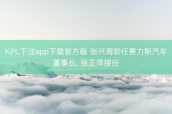 KPL下注app下载官方版 张兴海卸任赛力斯汽车董事长， 张正萍接任