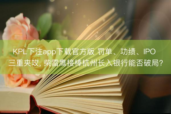 KPL下注app下载官方版 罚单、功绩、IPO 三重夹攻， 柴雷鹰接棒杭州长入银行能否破局?
