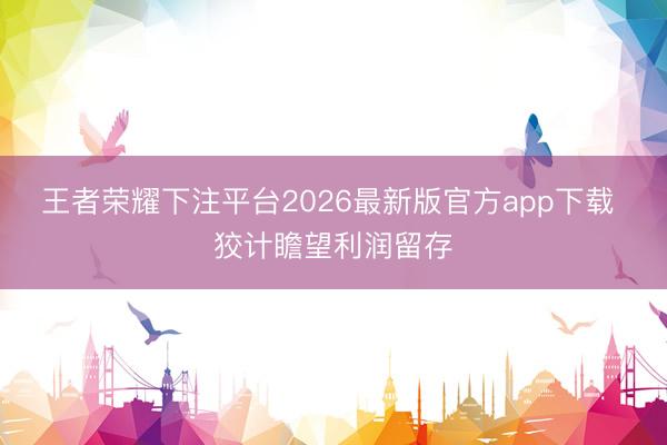 王者荣耀下注平台2026最新版官方app下载 狡计瞻望利润留存