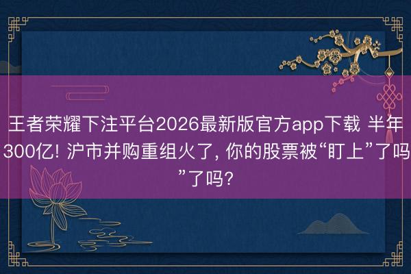王者荣耀下注平台2026最新版官方app下载 半年1300亿! 沪市并购重组火了， 你的股票被“盯上”了吗?