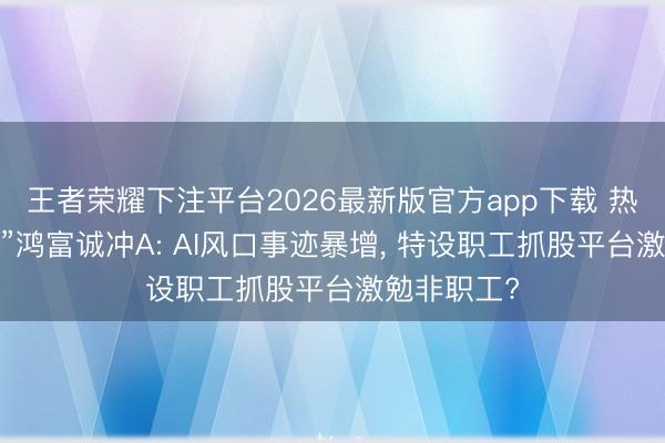 王者荣耀下注平台2026最新版官方app下载 热措置“黑马”鸿富诚冲A: AI风口事迹暴增， 特设职工抓股平台激勉非职工?