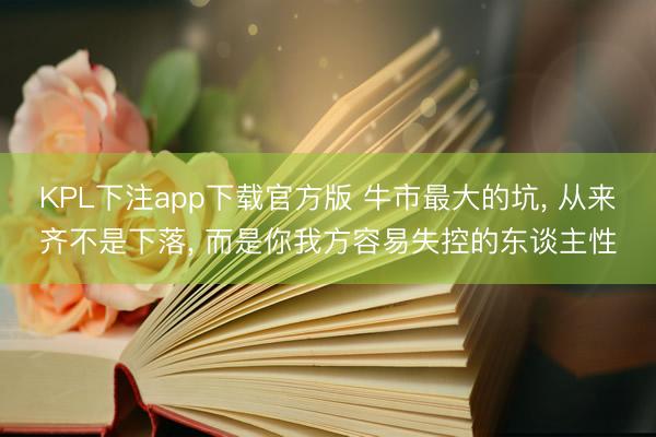 KPL下注app下载官方版 牛市最大的坑， 从来齐不是下落， 而是你我方容易失控的东谈主性