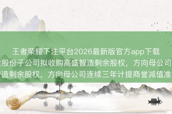 王者荣耀下注平台2026最新版官方app下载 升值率超255%！国发股份子公司拟收购高盛智造剩余股权，方向母公司连续三年计提商誉减值准备