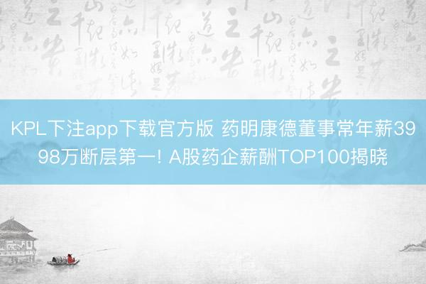 KPL下注app下载官方版 药明康德董事常年薪3998万断层第一! A股药企薪酬TOP100揭晓