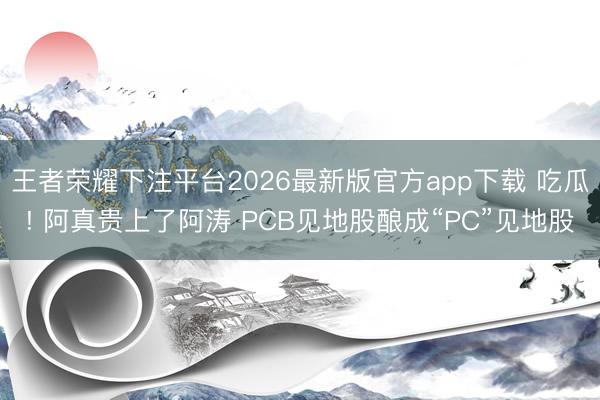 王者荣耀下注平台2026最新版官方app下载 吃瓜! 阿真贵上了阿涛 PCB见地股酿成“PC”见地股