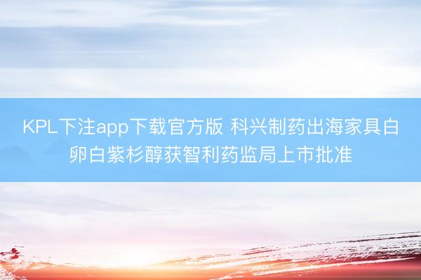 KPL下注app下载官方版 科兴制药出海家具白卵白紫杉醇获智利药监局上市批准