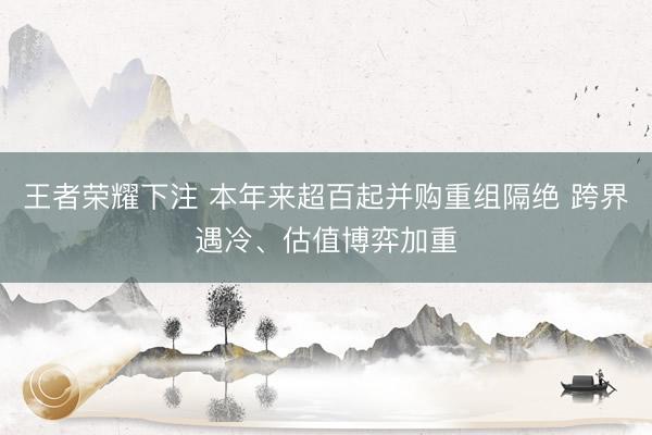 王者荣耀下注 本年来超百起并购重组隔绝 跨界遇冷、估值博弈加重