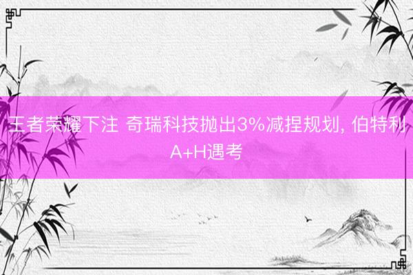 王者荣耀下注 奇瑞科技抛出3%减捏规划， 伯特利A+H遇考