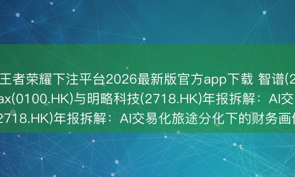 王者荣耀下注平台2026最新版官方app下载 智谱(2513.HK)、MiniMax(0100.HK)与明略科技(2718.HK)年报拆解:AI交易化旅途分化下的财务画像对比