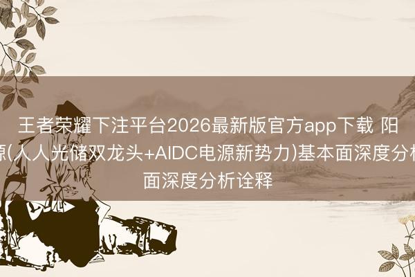 王者荣耀下注平台2026最新版官方app下载 阳光电源(人人光储双龙头+AIDC电源新势力)基本面深度分析诠释