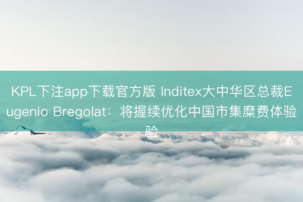 KPL下注app下载官方版 Inditex大中华区总裁Eugenio Bregolat:将握续优化中国市集糜费体验