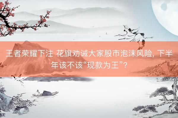 王者荣耀下注 花旗劝诫大家股市泡沫风险, 下半年该不该“现款为王”?