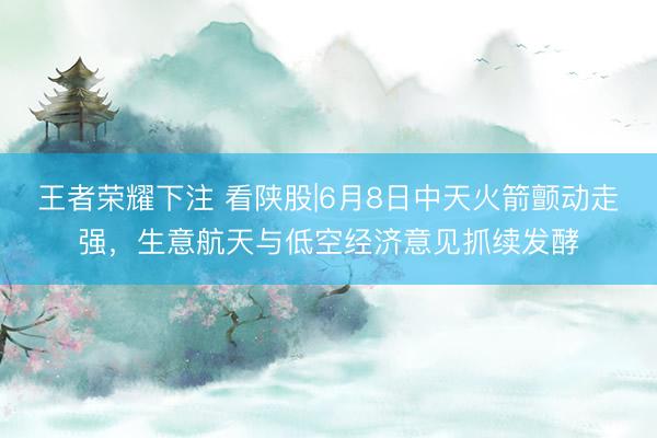 王者荣耀下注 看陕股|6月8日中天火箭颤动走强,生意航天与低空经济意见抓续发酵