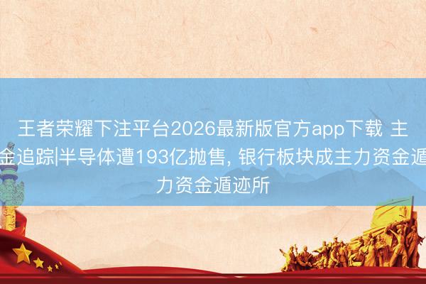 王者荣耀下注平台2026最新版官方app下载 主力资金追踪|半导体遭193亿抛售， 银行板块成主力资金遁迹所