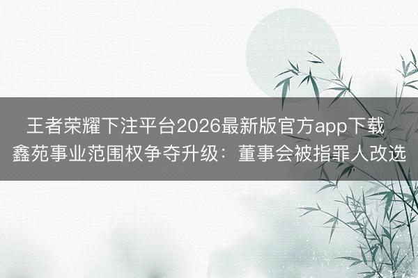 王者荣耀下注平台2026最新版官方app下载 鑫苑事业范围权争夺升级：董事会被指罪人改选
