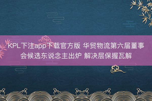 KPL下注app下载官方版 华贸物流第六届董事会候选东说念主出炉 解决层保握瓦解