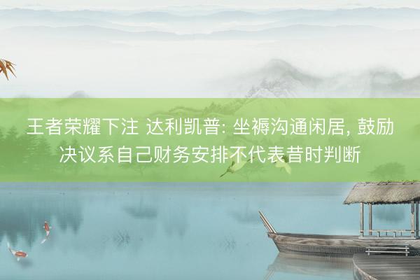 王者荣耀下注 达利凯普: 坐褥沟通闲居， 鼓励决议系自己财务安排不代表昔时判断