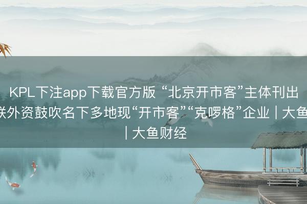 KPL下注app下载官方版 “北京开市客”主体刊出, 关联外资鼓吹名下多地现“开市客”“克啰格”企业 | 大鱼财经