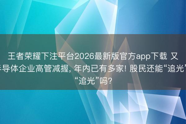 王者荣耀下注平台2026最新版官方app下载 又见半导体企业高管减握， 年内已有多家! 股民还能“追光”吗?