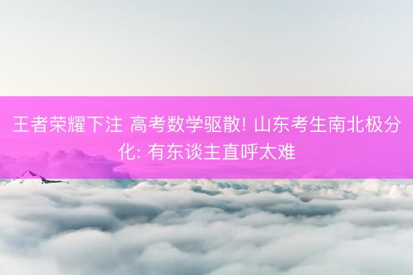 王者荣耀下注 高考数学驱散! 山东考生南北极分化: 有东谈主直呼太难