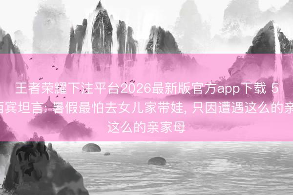 王者荣耀下注平台2026最新版官方app下载 57岁西宾坦言: 暑假最怕去女儿家带娃， 只因遭遇这么的亲家母