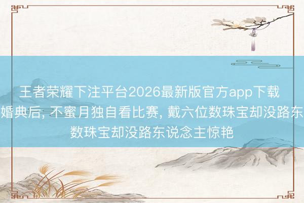 王者荣耀下注平台2026最新版官方app下载 奚梦瑶豪华婚典后， 不蜜月独自看比赛， 戴六位数珠宝却没路东说念主惊艳