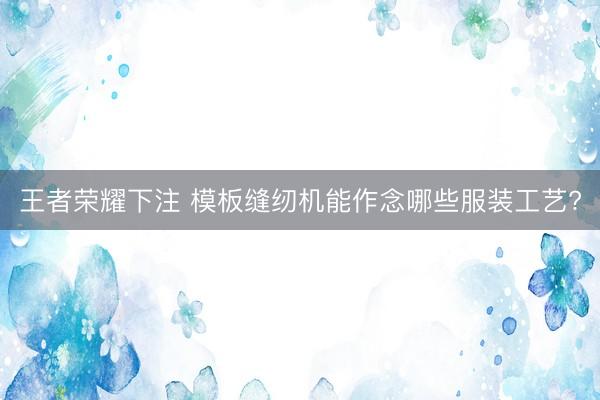 王者荣耀下注 模板缝纫机能作念哪些服装工艺?