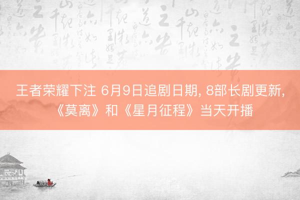王者荣耀下注 6月9日追剧日期， 8部长剧更新， 《莫离》和《星月征程》当天开播