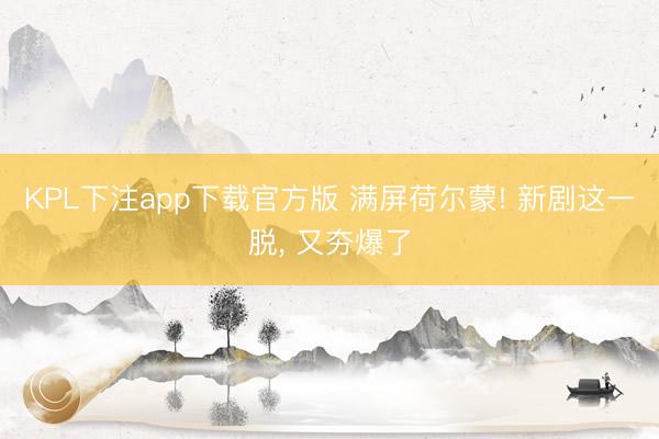 KPL下注app下载官方版 满屏荷尔蒙! 新剧这一脱, 又夯爆了
