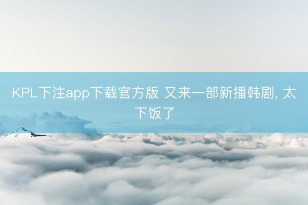 KPL下注app下载官方版 又来一部新播韩剧， 太下饭了