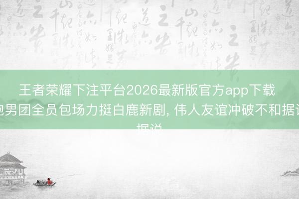 王者荣耀下注平台2026最新版官方app下载 跑男团全员包场力挺白鹿新剧, 伟人友谊冲破不和据说