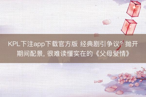 KPL下注app下载官方版 经典剧引争议? 抛开期间配景, 很难读懂实在的《父母爱情》