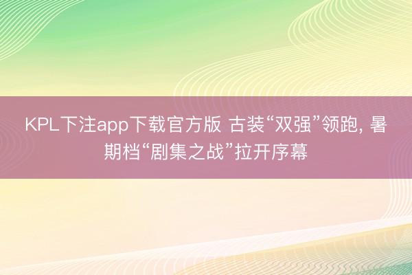 KPL下注app下载官方版 古装“双强”领跑, 暑期档“剧集之战”拉开序幕