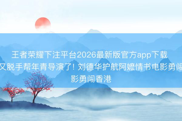 王者荣耀下注平台2026最新版官方app下载 华仔又脱手帮年青导演了! 刘德华护航阿嬷情书电影勇闯香港