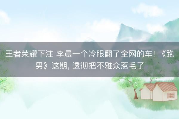 王者荣耀下注 李晨一个冷眼翻了全网的车! 《跑男》这期, 透彻把不雅众惹毛了